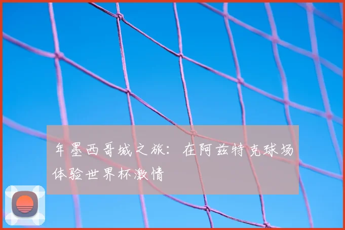 年墨西哥城之旅：在阿兹特克球场体验世界杯激情