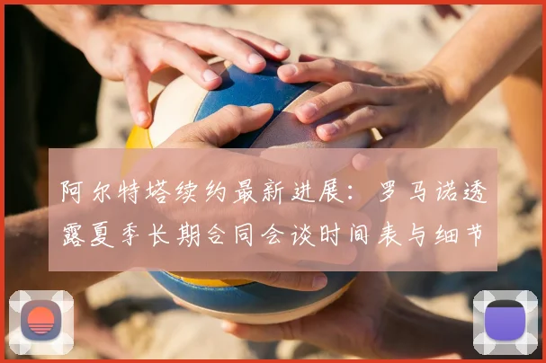 阿尔特塔续约最新进展：罗马诺透露夏季长期合同会谈时间表与细节