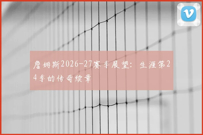 詹姆斯2026-27赛季展望:生涯第24季的传奇续章