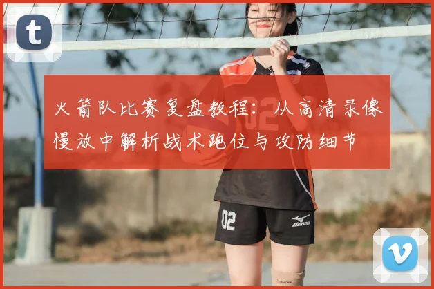 火箭队比赛复盘教程:从高清录像慢放中解析战术跑位与攻防细节